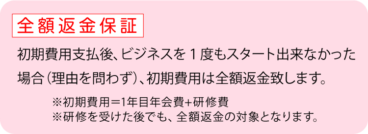 無期限返金保証：初期費用支払後、ビジネスを1度もスタート出来なかった場合、初期費用は無期限で返金いたします。※初期費用＝1年目年会費＋研修費※研修を受けた後でも、返金の対象となります。