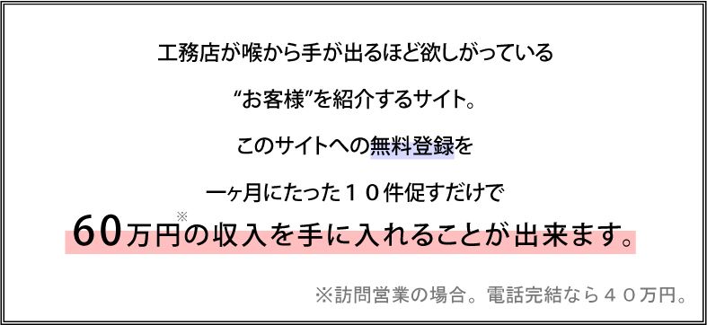 工務店が　喉から手が出るほど欲しがっている“お客様”を紹介するサイトこのサイトへの無料登録を一ヶ月にたった１０件促すだけで６０万円の収入を手に入れることが出来ます。※訪問営業の場合。電話完結なら４０万円。